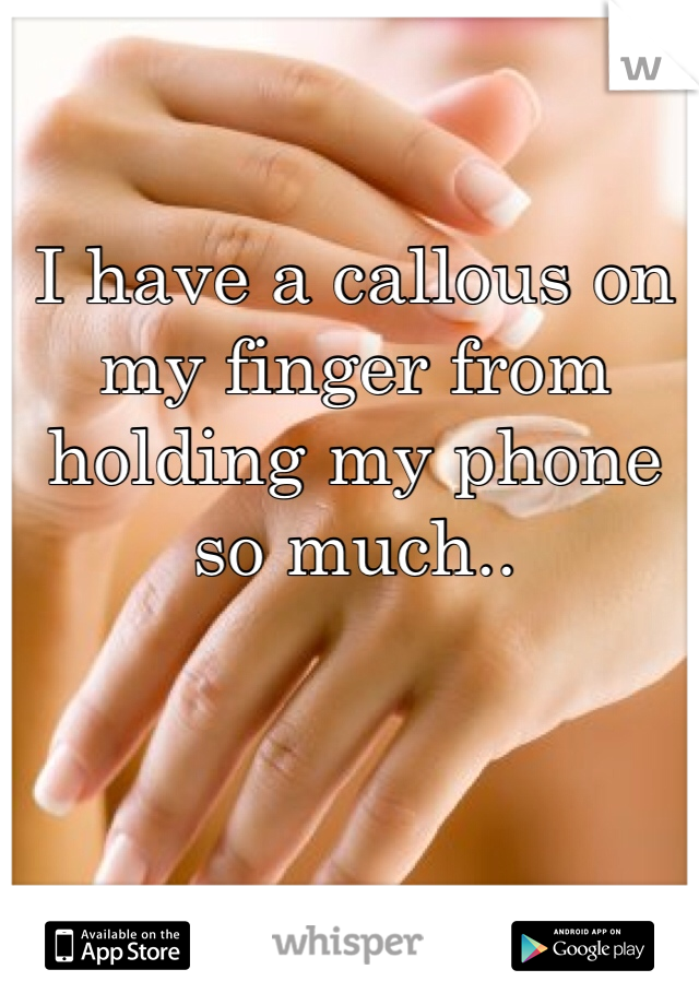 I have a callous on my finger from holding my phone so much..