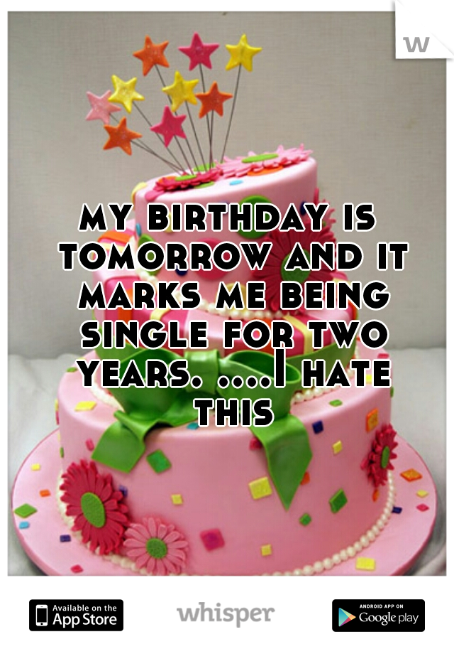 my birthday is tomorrow and it marks me being single for two years. ....I hate this