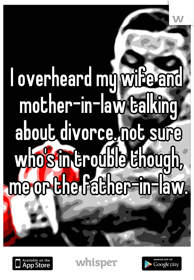 I overheard my wife and mother-in-law talking about divorce. not sure who's in trouble though, me or the father-in-law.