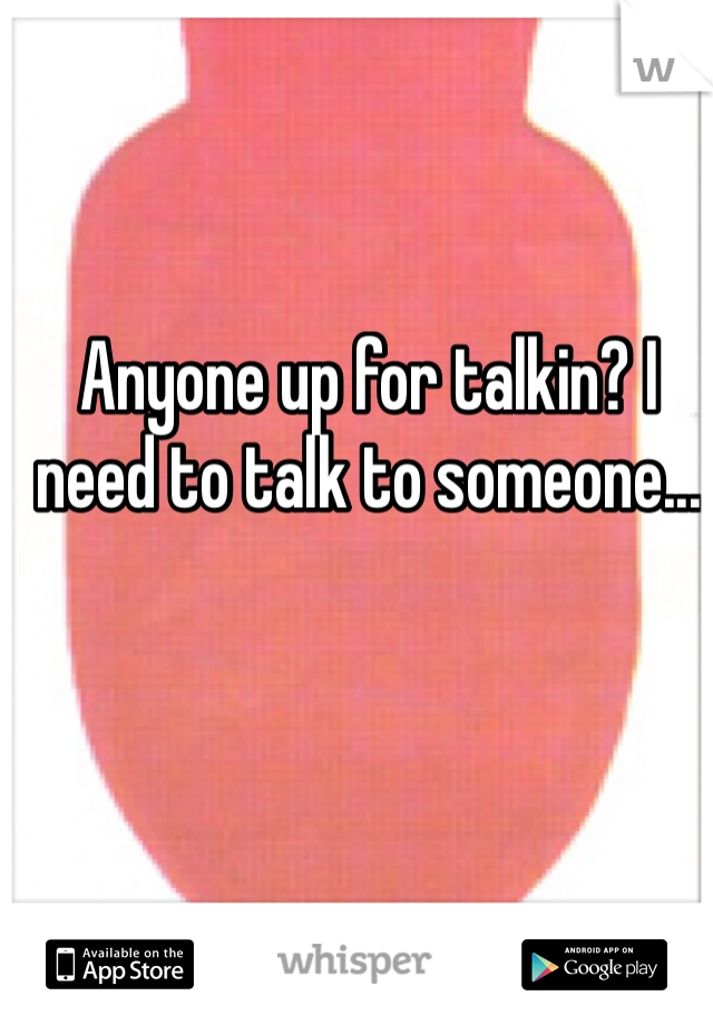 Anyone up for talkin? I need to talk to someone...