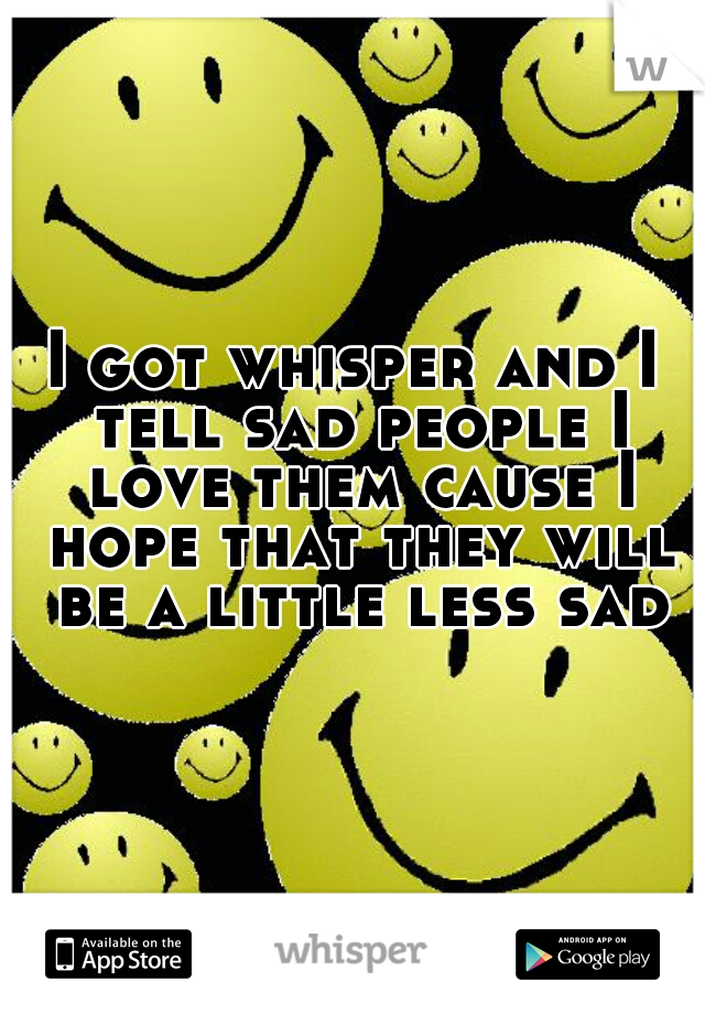 I got whisper and I tell sad people I love them cause I hope that they will be a little less sad