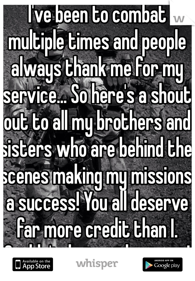 I've been to combat multiple times and people always thank me for my service... So here's a shout out to all my brothers and sisters who are behind the scenes making my missions a success! You all deserve far more credit than I. Couldn't do it without you! 