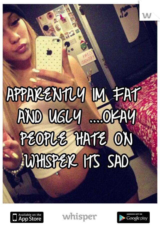 APPARENTLY IM FAT AND UGLY ....OKAY PEOPLE HATE ON WHISPER ITS SAD