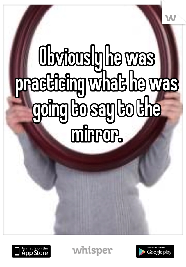 Obviously he was practicing what he was going to say to the mirror. 