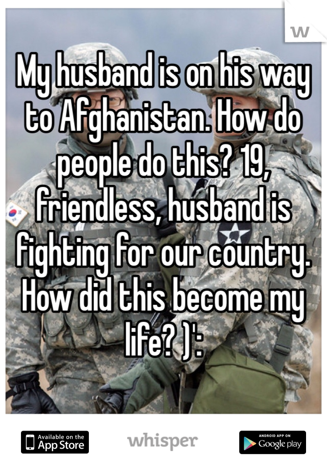 My husband is on his way to Afghanistan. How do people do this? 19, friendless, husband is fighting for our country. How did this become my life? )':