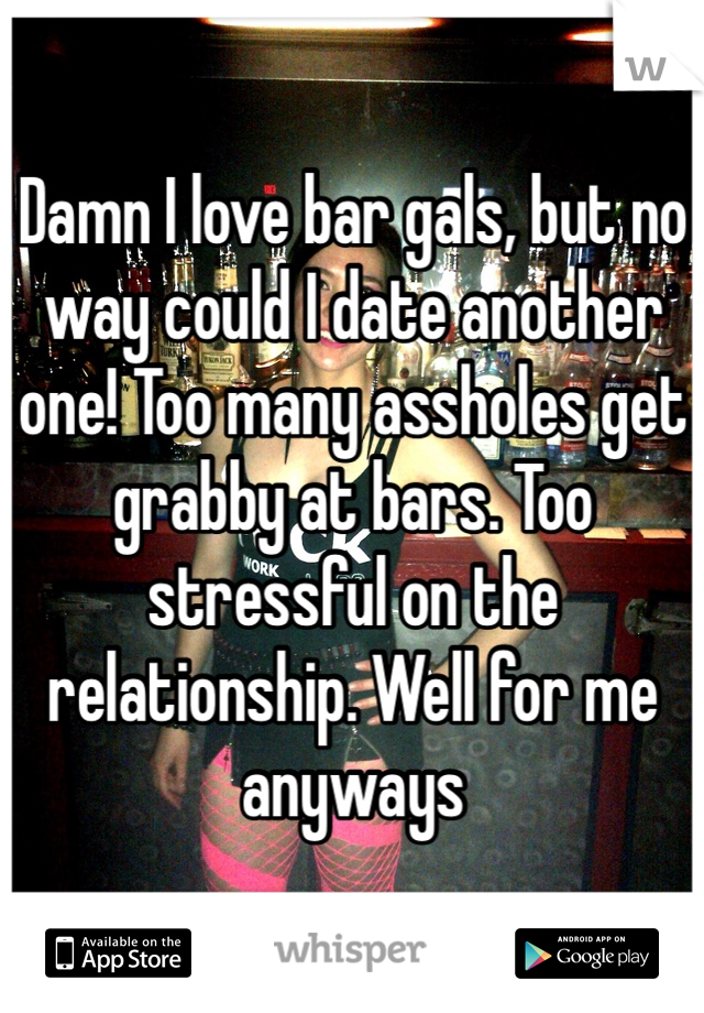Damn I love bar gals, but no way could I date another one! Too many assholes get grabby at bars. Too stressful on the relationship. Well for me anyways