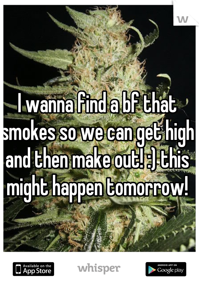 I wanna find a bf that smokes so we can get high and then make out! :) this might happen tomorrow! 