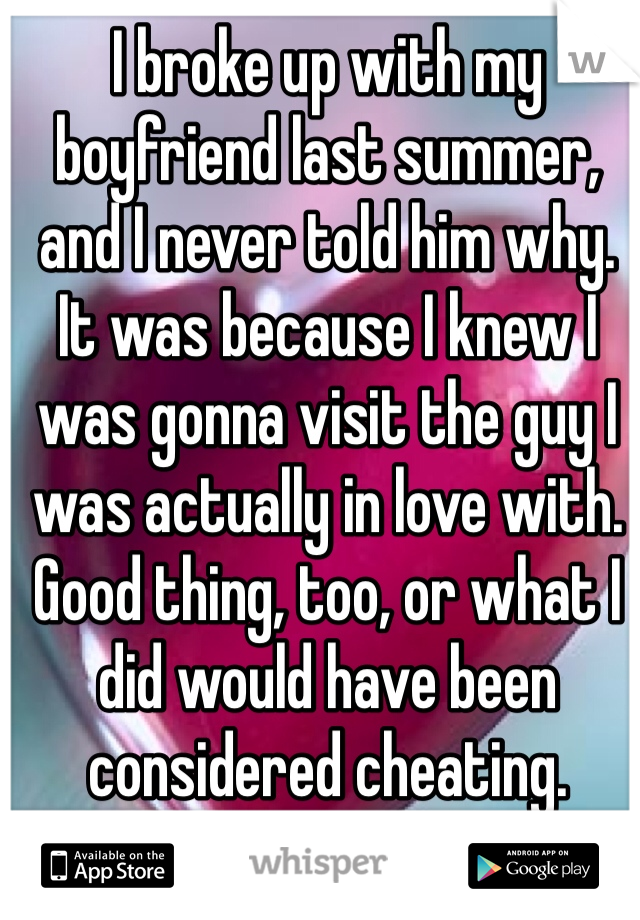 I broke up with my boyfriend last summer, and I never told him why. It was because I knew I was gonna visit the guy I was actually in love with. 
Good thing, too, or what I did would have been considered cheating. 