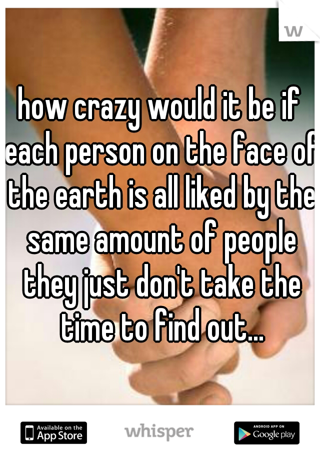 how crazy would it be if each person on the face of the earth is all liked by the same amount of people they just don't take the time to find out...