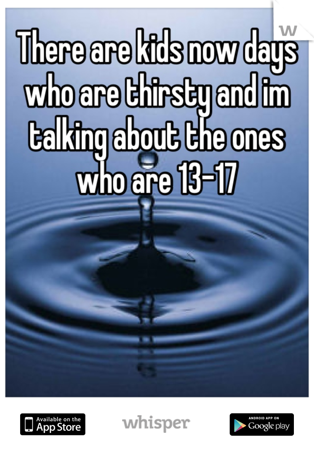 There are kids now days who are thirsty and im talking about the ones who are 13-17