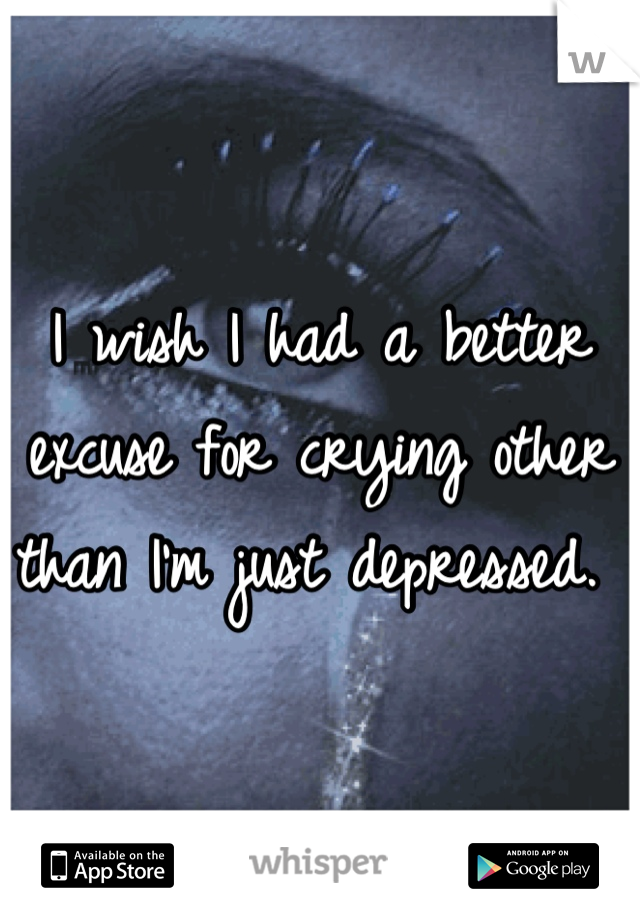 I wish I had a better excuse for crying other than I'm just depressed. 