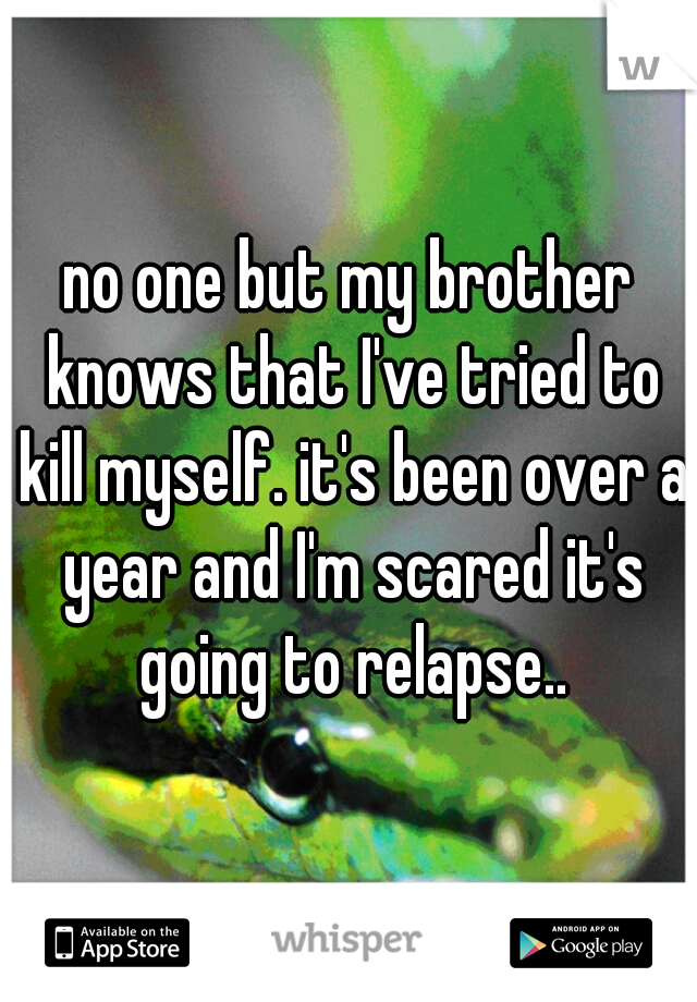 no one but my brother knows that I've tried to kill myself. it's been over a year and I'm scared it's going to relapse..