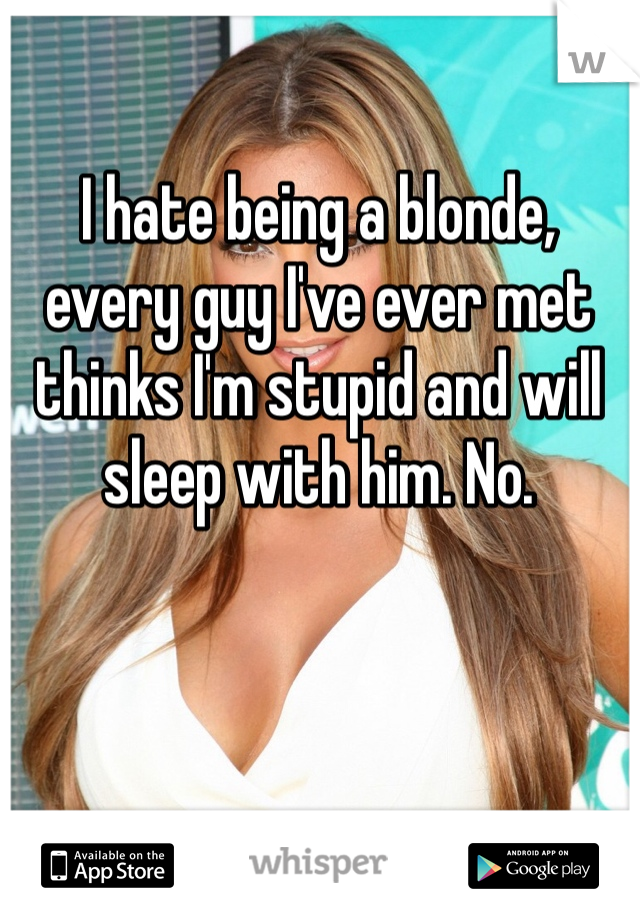 I hate being a blonde, every guy I've ever met thinks I'm stupid and will sleep with him. No. 