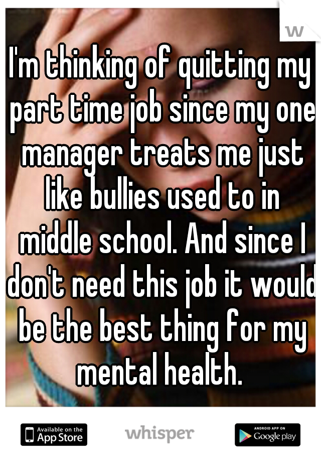 I'm thinking of quitting my part time job since my one manager treats me just like bullies used to in middle school. And since I don't need this job it would be the best thing for my mental health. 