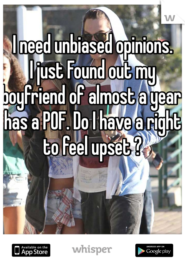 I need unbiased opinions. 
I just Found out my boyfriend of almost a year has a POF. Do I have a right to feel upset ?
