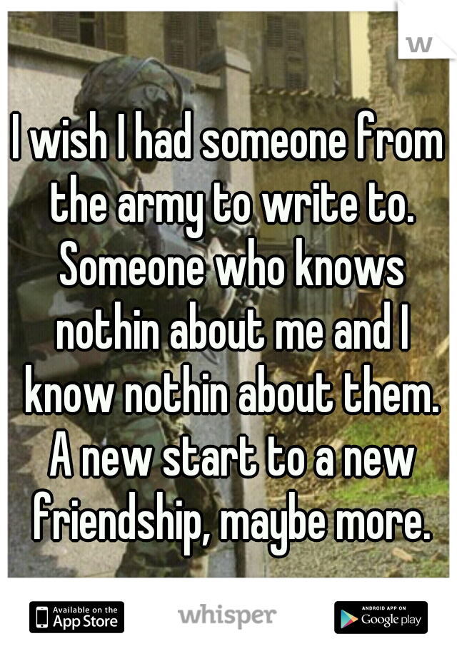 I wish I had someone from the army to write to. Someone who knows nothin about me and I know nothin about them. A new start to a new friendship, maybe more.