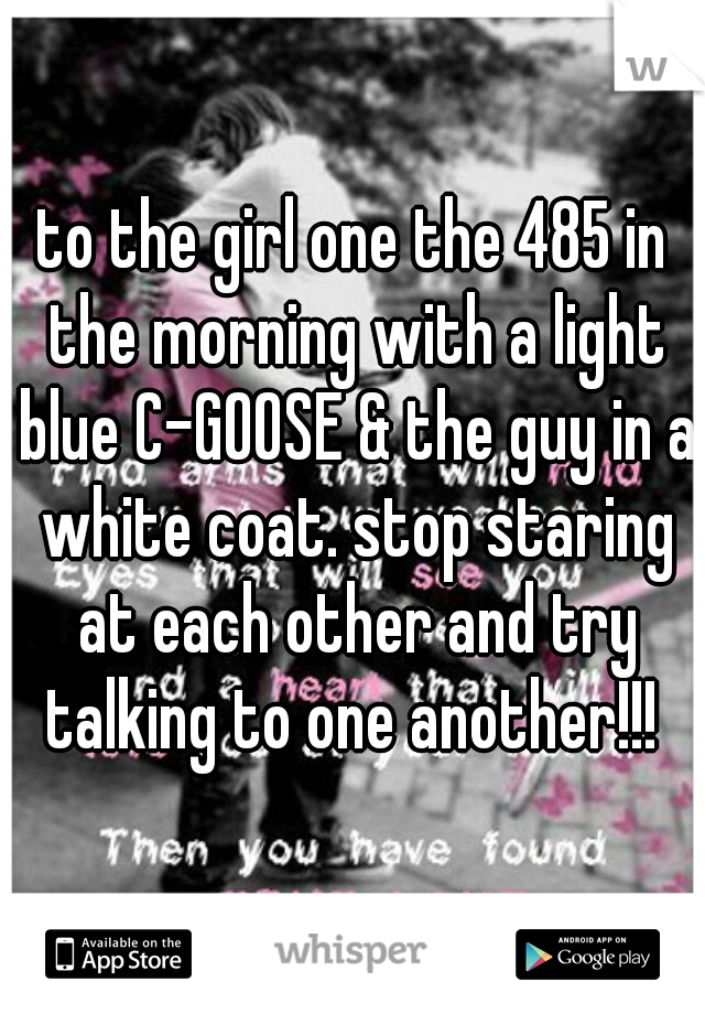 to the girl one the 485 in the morning with a light blue C-GOOSE & the guy in a white coat. stop staring at each other and try talking to one another!!! 