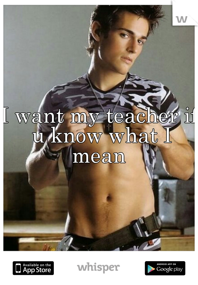 I want my teacher if u know what I mean 