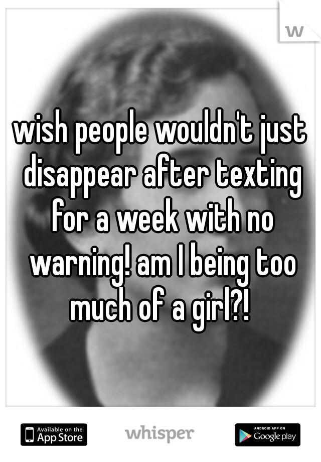 wish people wouldn't just disappear after texting for a week with no warning! am I being too much of a girl?! 