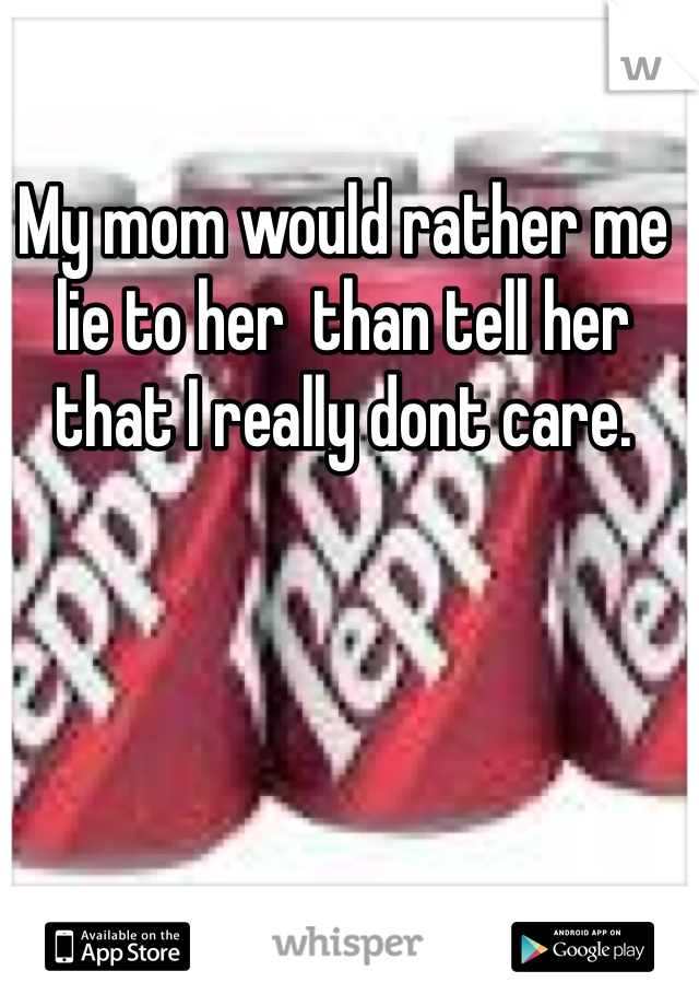 My mom would rather me lie to her  than tell her that I really dont care.