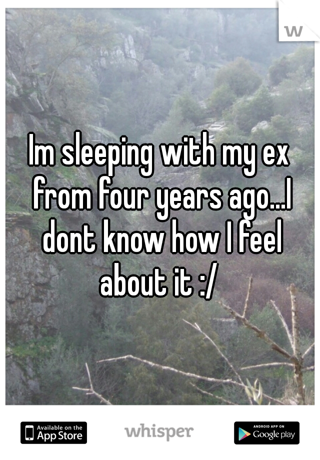 Im sleeping with my ex from four years ago...I dont know how I feel about it :/ 