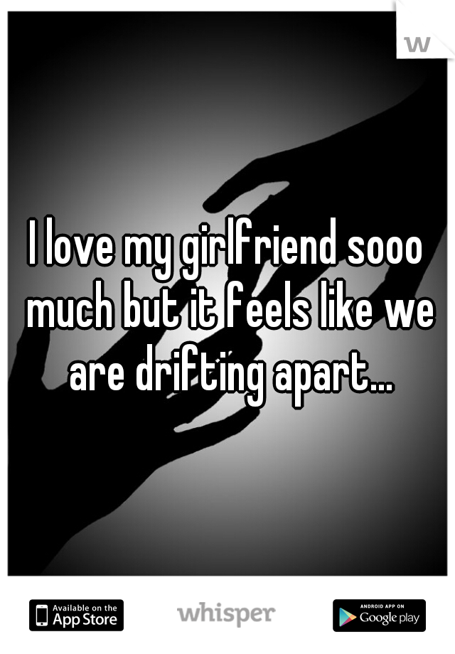 I love my girlfriend sooo much but it feels like we are drifting apart...
