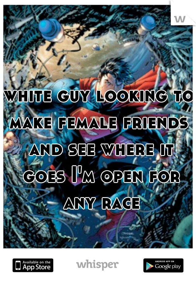 white guy looking to make female friends  and see where it goes I'm open for any race