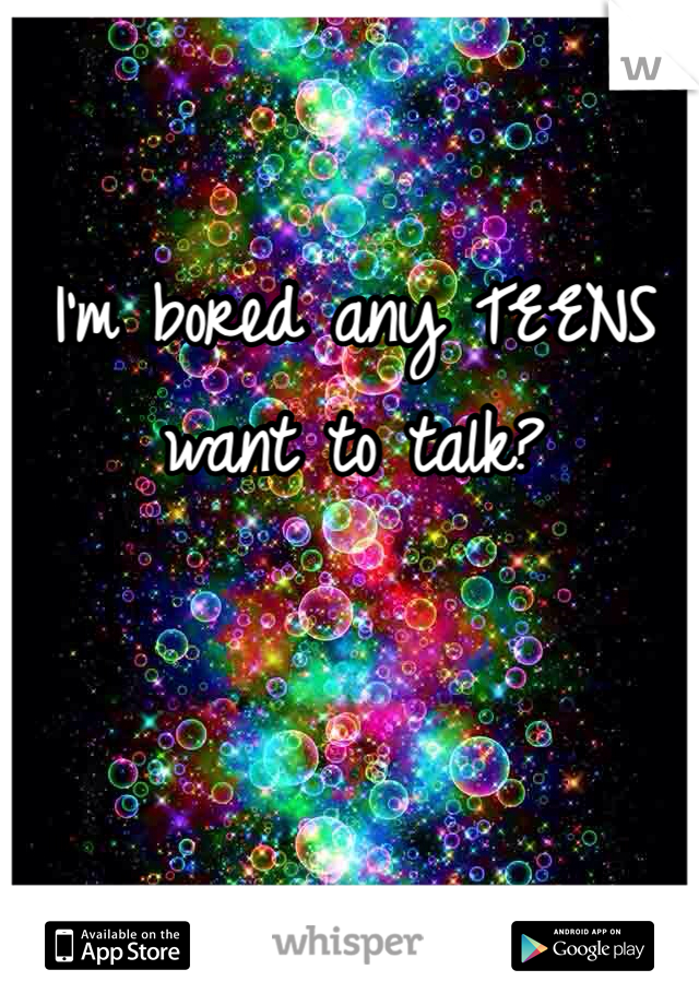 I'm bored any TEENS want to talk?