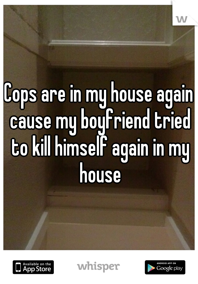 Cops are in my house again cause my boyfriend tried to kill himself again in my house