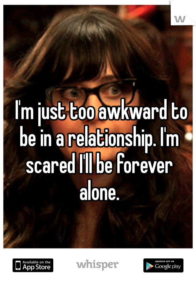  I'm just too awkward to be in a relationship. I'm scared I'll be forever alone.
