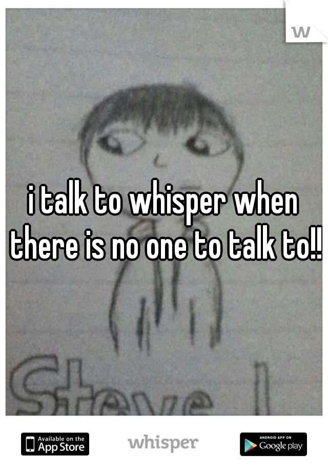 i talk to whisper when there is no one to talk to!!