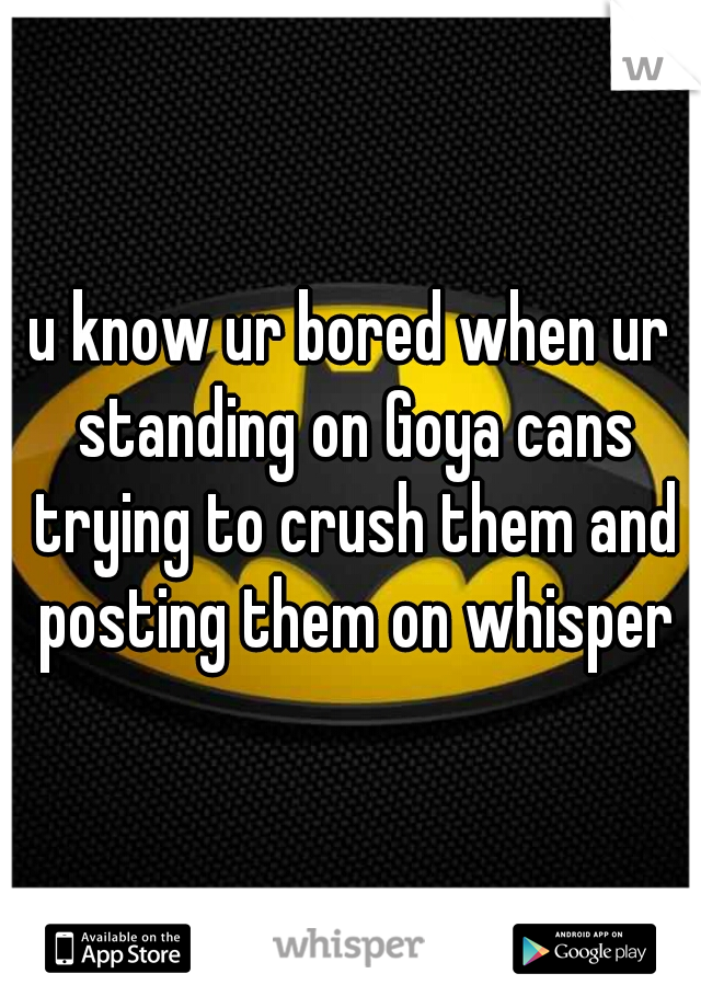 u know ur bored when ur standing on Goya cans trying to crush them and posting them on whisper