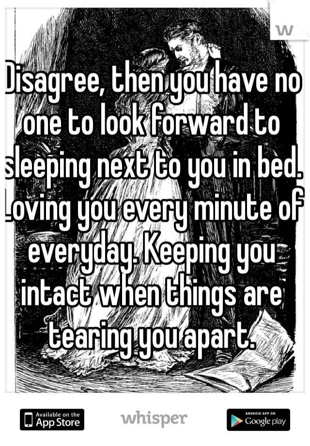 Disagree, then you have no one to look forward to sleeping next to you in bed. Loving you every minute of everyday. Keeping you intact when things are tearing you apart. 