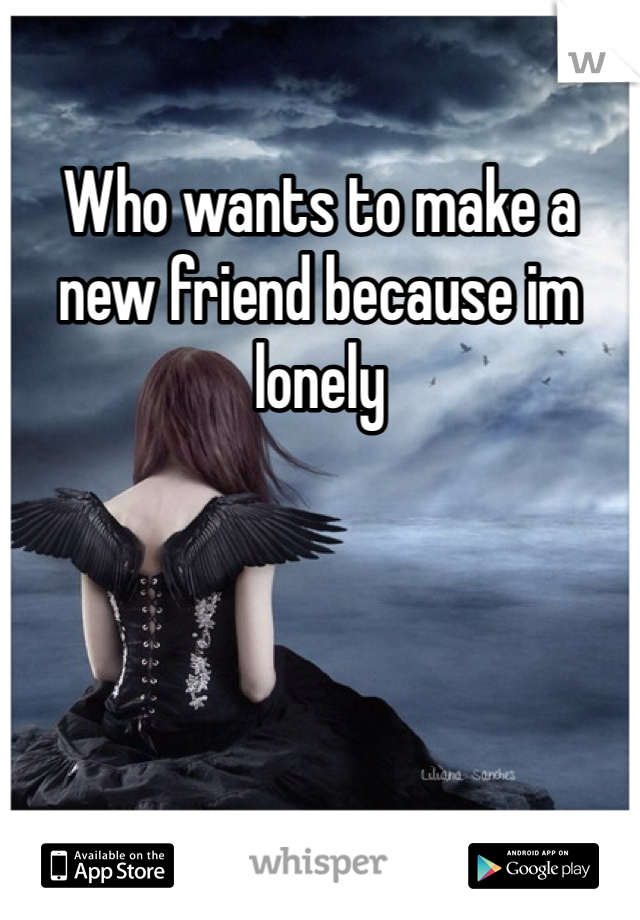 Who wants to make a new friend because im lonely 