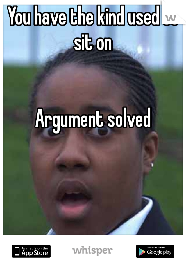 You have the kind used to sit on


Argument solved