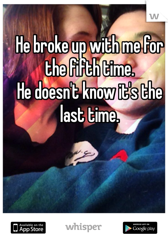 He broke up with me for the fifth time. 
He doesn't know it's the last time.