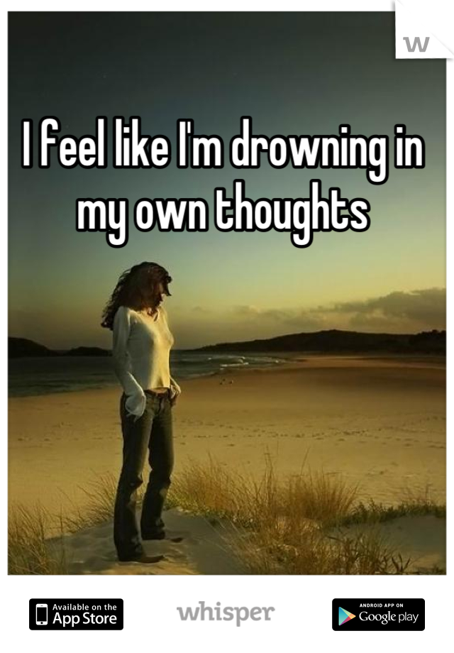 I feel like I'm drowning in my own thoughts