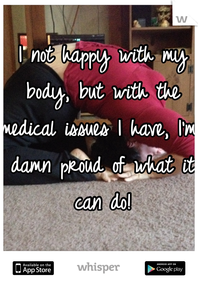 I not happy with my body, but with the medical issues I have, I'm damn proud of what it can do! 