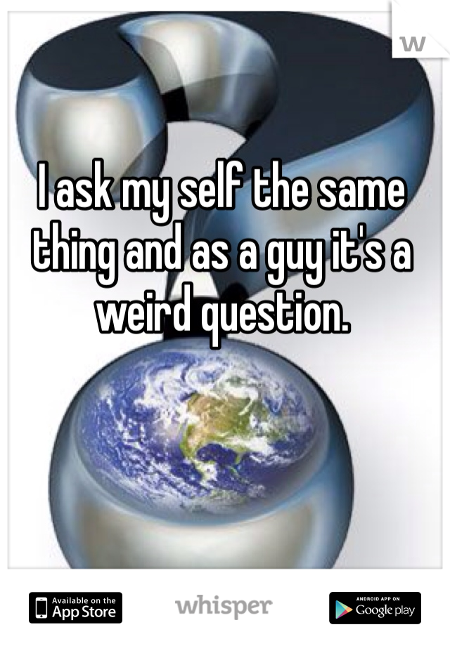 I ask my self the same thing and as a guy it's a weird question.