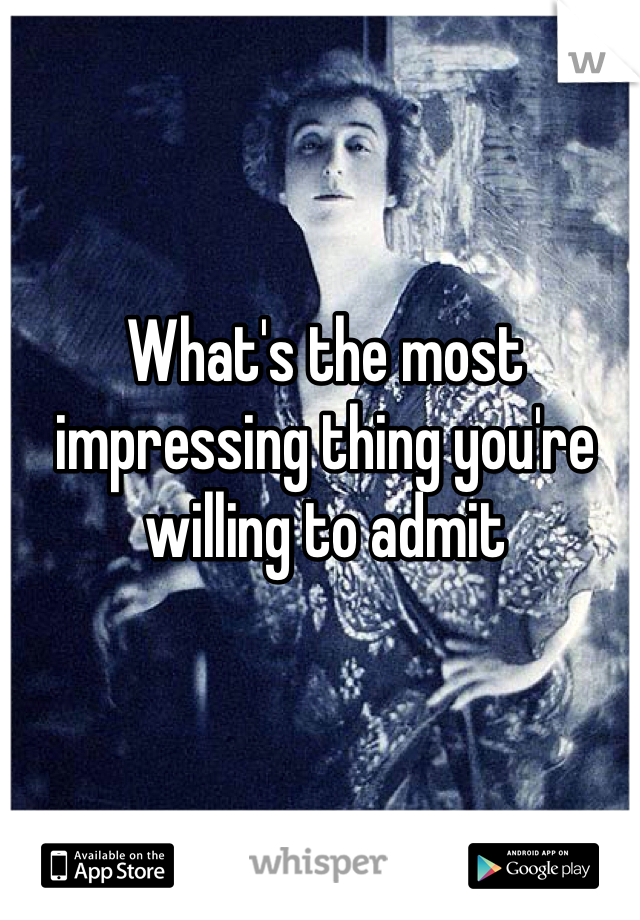 What's the most impressing thing you're willing to admit 