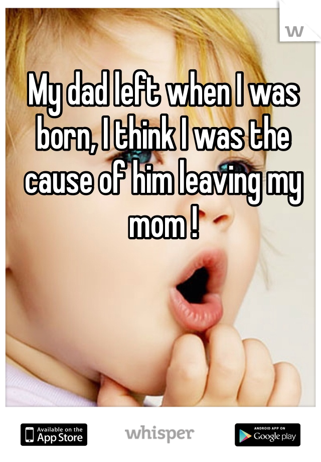 My dad left when I was born, I think I was the cause of him leaving my mom !