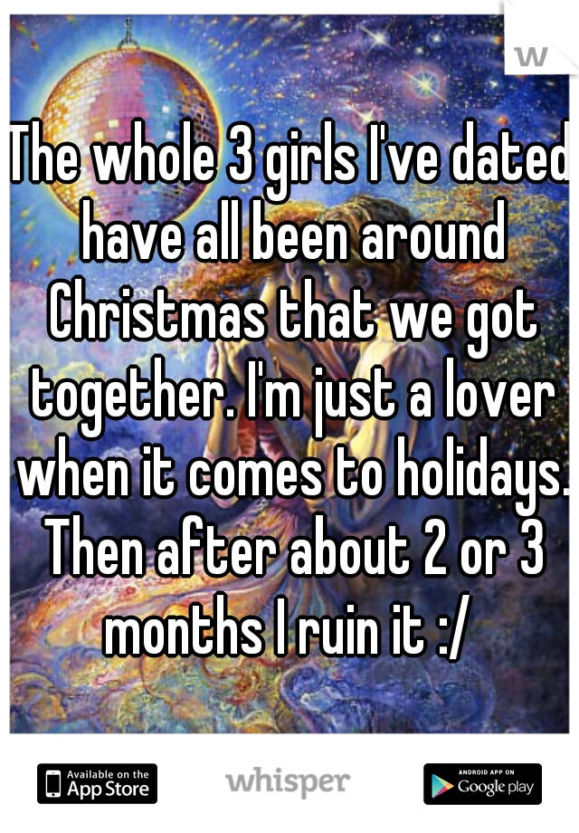 The whole 3 girls I've dated have all been around Christmas that we got together. I'm just a lover when it comes to holidays. Then after about 2 or 3 months I ruin it :/ 