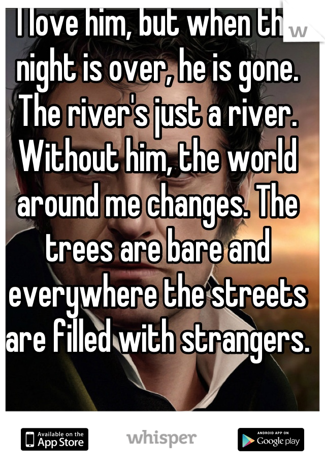 I love him, but when the night is over, he is gone. The river's just a river. Without him, the world around me changes. The trees are bare and everywhere the streets are filled with strangers.