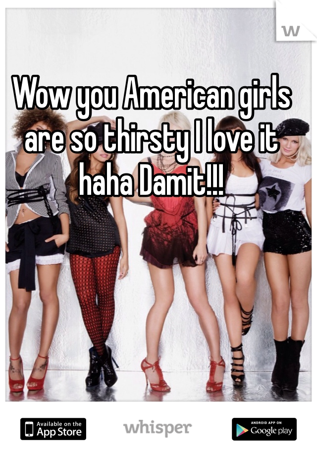Wow you American girls are so thirsty I love it haha Damit!!! 