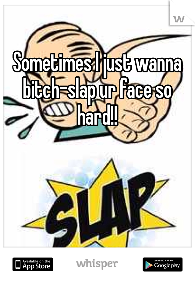 Sometimes I just wanna bitch-slap ur face so hard!!