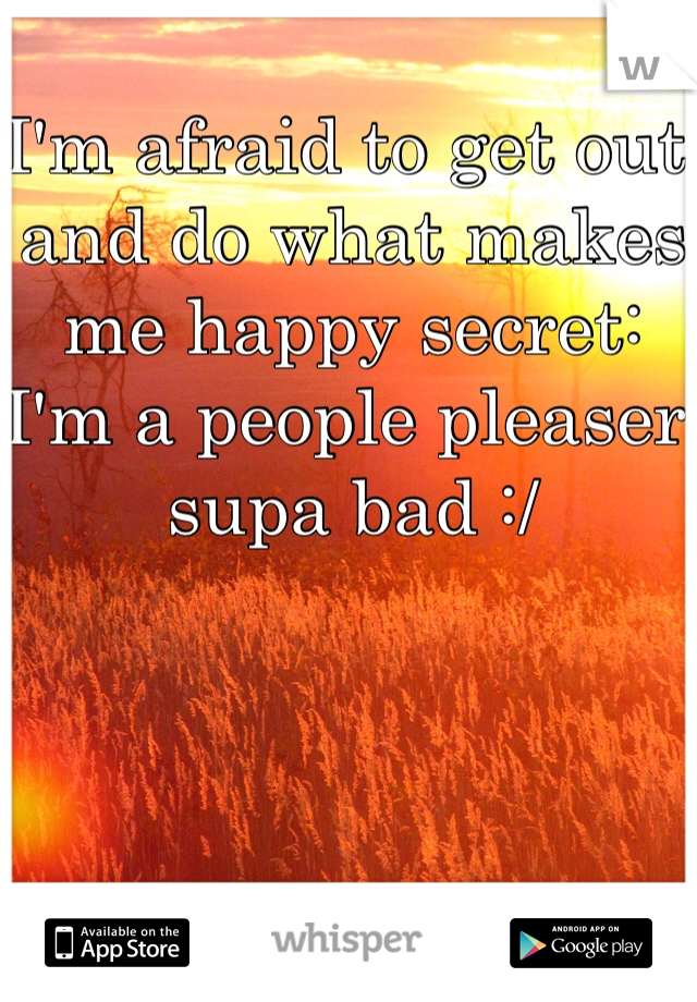 I'm afraid to get out and do what makes me happy secret: I'm a people pleaser supa bad :/ 