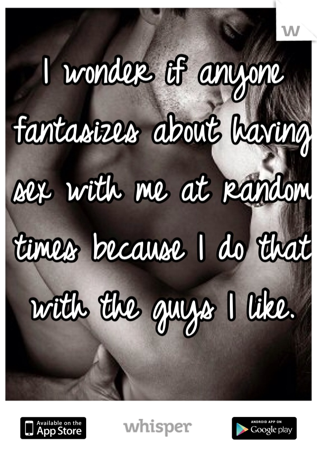I wonder if anyone fantasizes about having sex with me at random times because I do that with the guys I like.