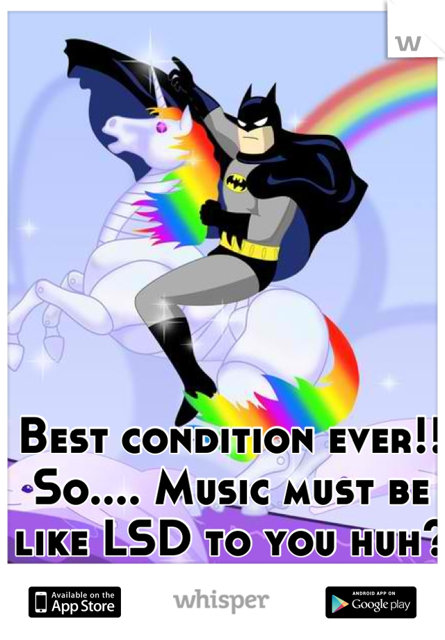Best condition ever!!
So.... Music must be like LSD to you huh?