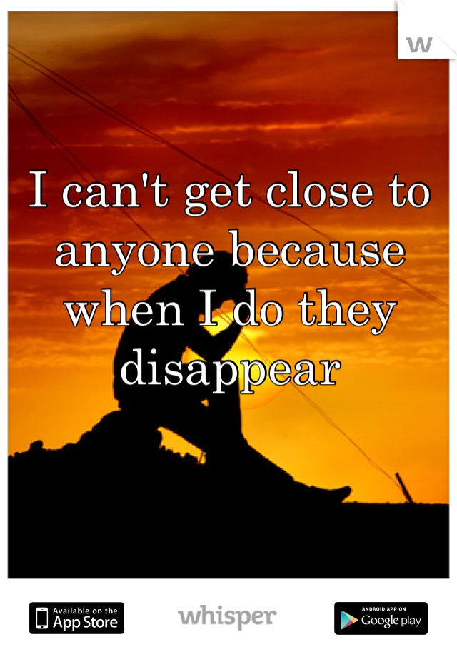 I can't get close to anyone because when I do they disappear 