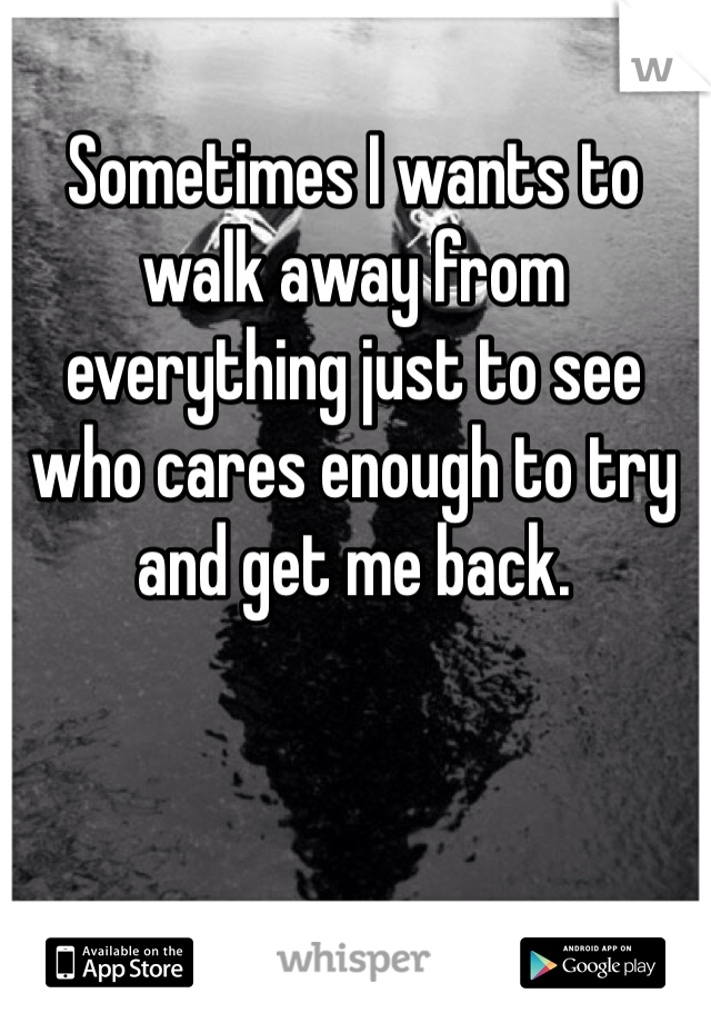 Sometimes I wants to walk away from everything just to see who cares enough to try and get me back. 